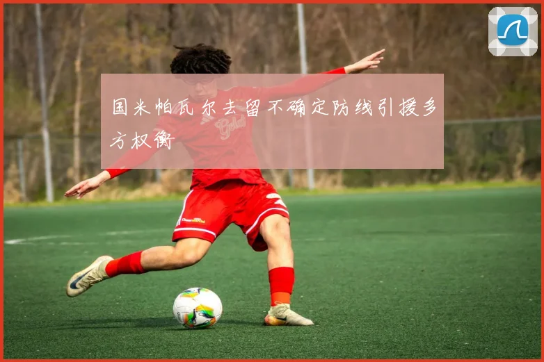 国米帕瓦尔去留不确定防线引援多方权衡