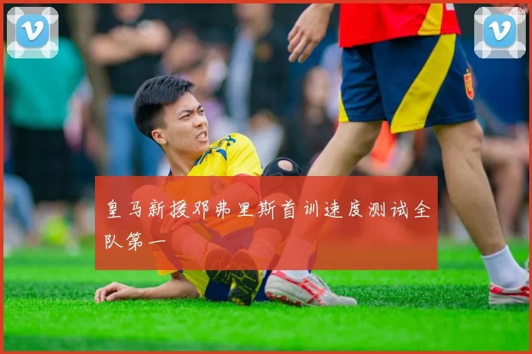 皇马新援邓弗里斯首训速度测试全队第一